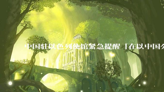 中国驻以色列使馆紧急提醒「在以中国公民尽快陆路离境」，目前当地华人情况怎么样？撤离时要注意什么？